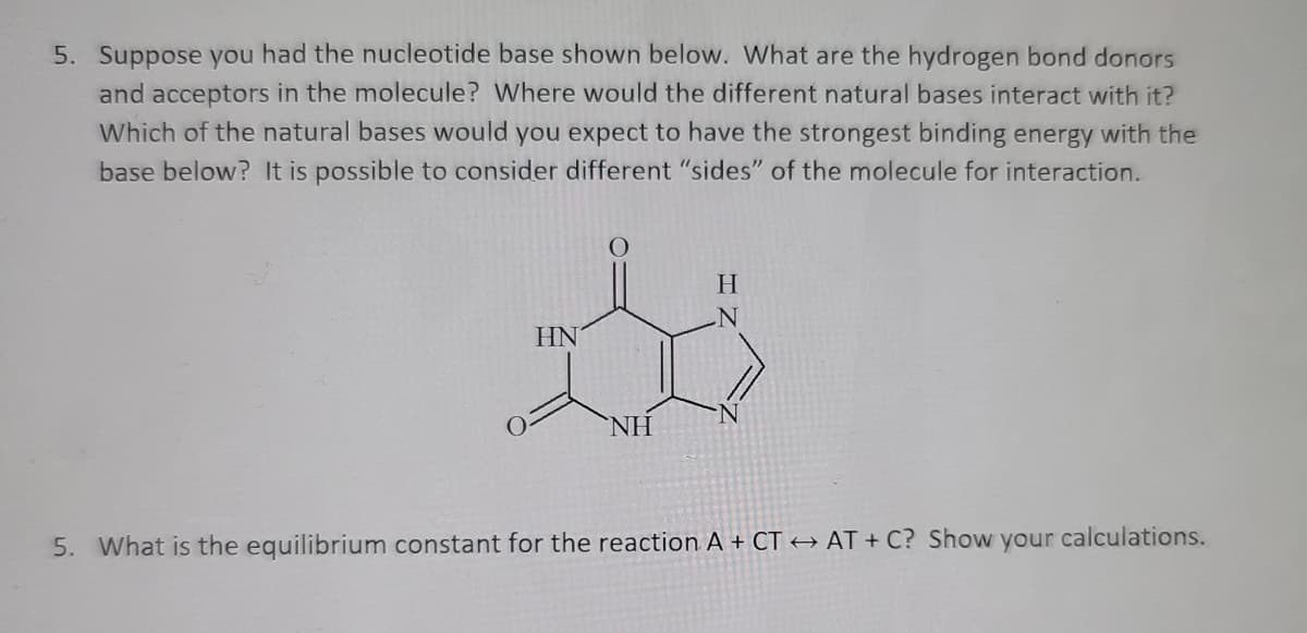5. Suppose you had the nucleotide base shown below. What are the hydrogen bond donors
and acceptors in the molecule? Where would the different natural bases interact with it?
Which of the natural bases would you expect to have the strongest binding energy with the
base below? It is possible to consider different "sides" of the molecule for interaction.
H.
HN
NH.
5. What is the equilibrium constant for the reaction A + CT → AT + C? Show your calculations.
