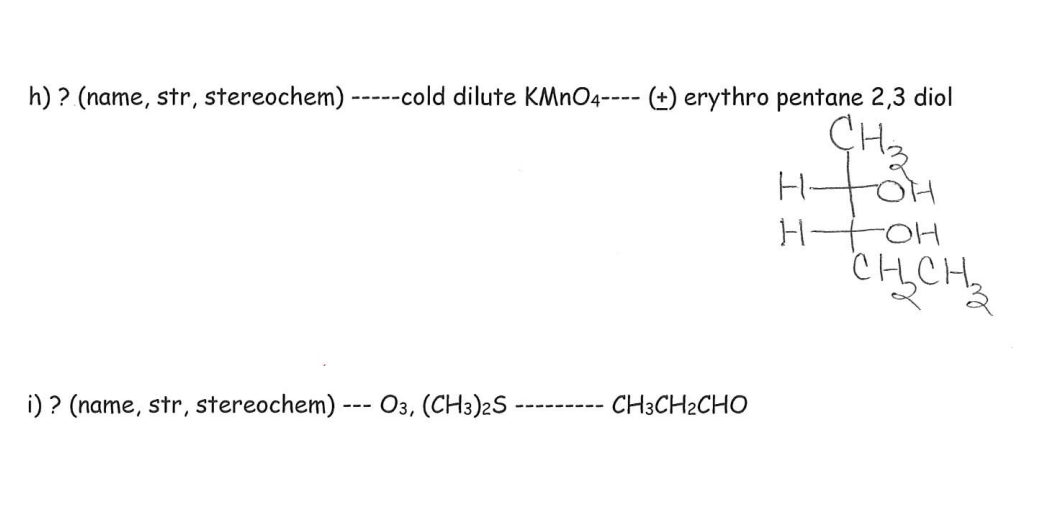 h) ? (name, str, stereochem) -----cold dilute KMNO4---- (±) erythro pentane 2,3 diol
H-
toH
i) ? (name, str, stereochem) --- O3, (CH3)2S
CH3CH2CHO
---- -----
