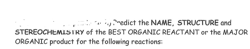 yredict the NAME, STRUCTURE and
STEREOCHEMISTRY of the BEST ORGANIC REACTANT or the MAJOR
ORGANIC product for the following reactions:

