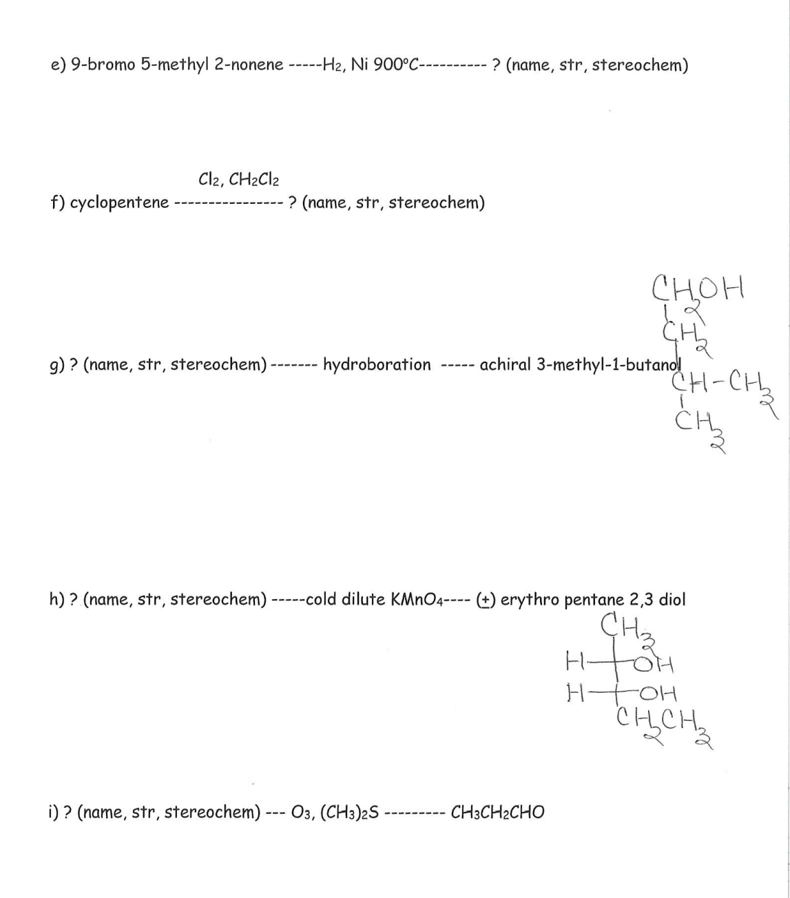 e) 9-bromo 5-methyl 2-nonene -----H2, Ni 900°C----------
? (name, str, stereochem)
Cl2, CH2C12
f) cyclopentene
? (name, str, stereochem)
CHOH
CH
9) ? (name, str, stereochem)
hydroboration
achiral 3-methyl-1-butanol
-----
CH-CH
CH
h) ? (name, str, stereochem) -----cold dilute KMNO4---- (±) erythro pentane 2,3 diol
CH2
H-
H HOH
CHCH,
i) ? (name, str, stereochem) --- O3, (CH3)2S ·
CH3CH2CHO
