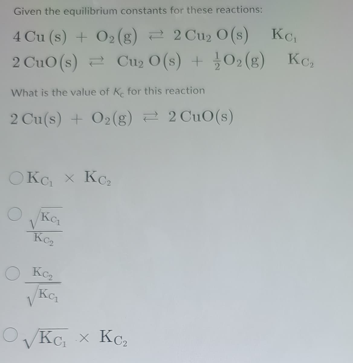Given the equilibrium constants for these reactions:
KCi
4 Cu (s) + O2(g) 2 2 Cu2 O (s)
KC2
2 CuO (s) 2 Cu2 O (s) + 02 (g) Kc,
What is the value of K for this reaction
2 Cu(s) + O2(g) 2 2 CuO(s)
OKC x KC2
Kc
Kc2
Kc2
KC
V
KC x KC
