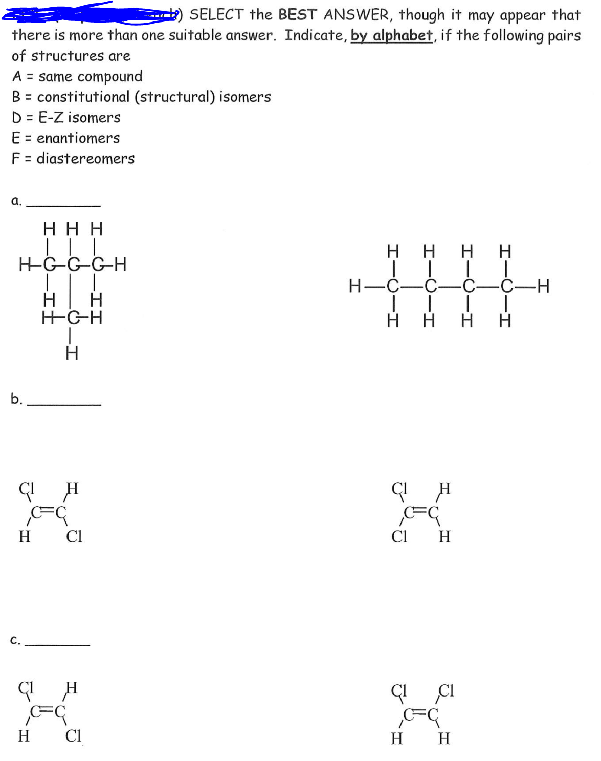 SELECT the BEST ANSWER, though it may appear that
there is more than one suitable answer. Indicate, by alphabet, if the following pairs
of structures are
A = same compound
B = constitutional (structural) isomers
D = E-Z isomers
E = enantiomers
F = diastereomers
%3D
a.
H H H
нн
H H
Н—С—С—С—С—Н
H
H
HGH
H H H H
b.
H
Cl
Cl
H
C.
H
Cl
H H
