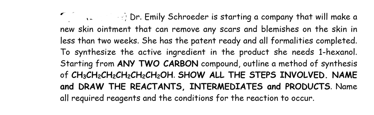 Dr. Emily Schroeder is starting a company that will make a
new skin ointment that can remove any scars and blemishes on the skin in
less than two weeks. She has the patent ready and all formalities completed.
To synthesize the active ingredient in the product she needs 1-hexanol.
Starting from ANY TWO CARBON compound, outline a method of synthesis
of CH3CH2CH2CH2CH2CH2OH. SHOW ALL THE STEPS INVOLVED. NAME
and DRAW THE REACTANTS, INTERMEDIATES and PRODUCTS. Name
all required reagents and the conditions for the reaction to occur.
