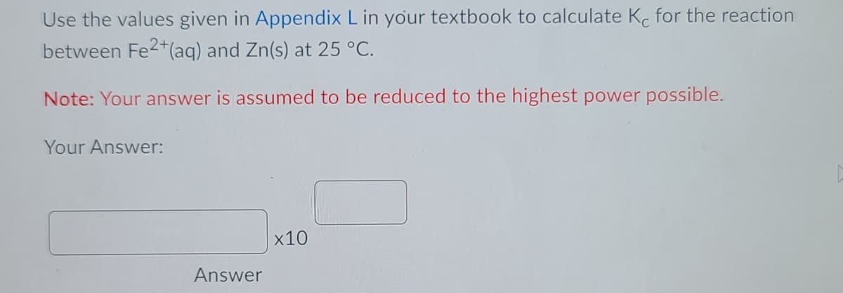 Use the values given in Appendix L in your textbook to calculate K. for the reaction
between Fe2+(aq) and Zn(s) at 25 °C.
Note: Your answer is assumed to be reduced to the highest power possible.
Your Answer:
x10
Answer
