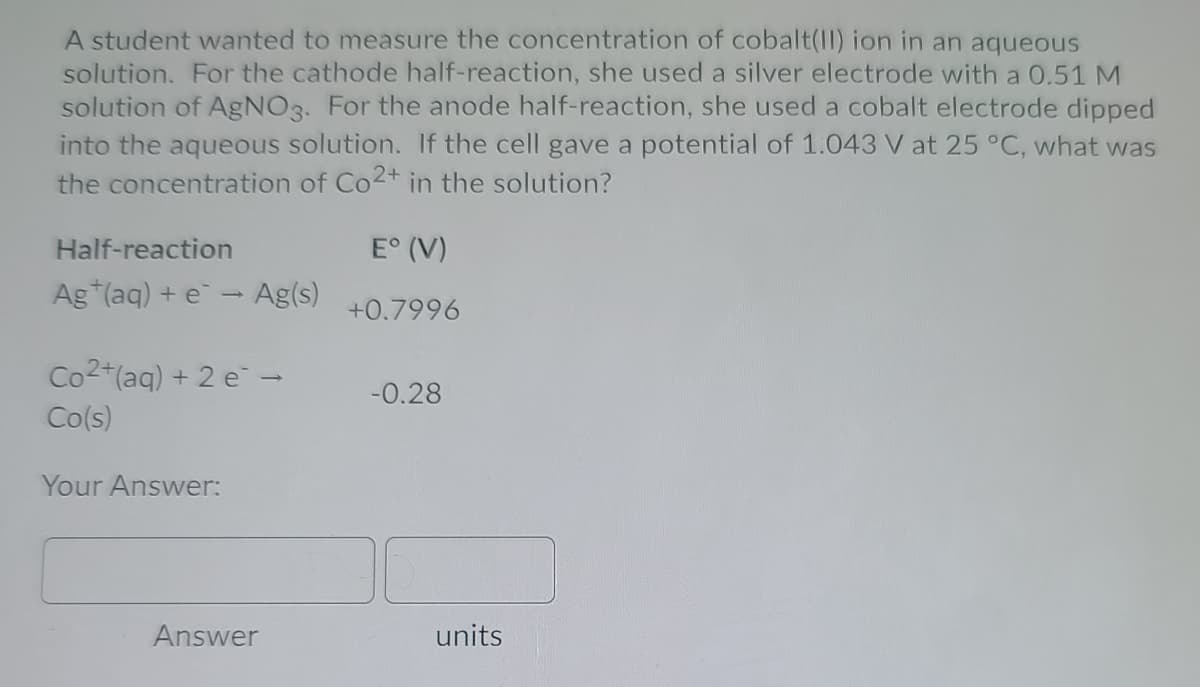 A student wanted to measure the concentration of cobalt(II) ion in an aqueous
solution. For the cathode half-reaction, she used a silver electrode with a 0.51 M
solution of AgNO3. For the anode half-reaction, she used a cobalt electrode dipped
into the aqueous solution. If the cell gave a potential of 1.043 V at 25 °C, what was
the concentration of Co2+ in the solution?
Half-reaction
E° (V)
Ag*(aq) + e- Ag(s)
+0.7996
Co2+(aq) + 2 e-
-0.28
Co(s)
Your Answer:
Answer
units

