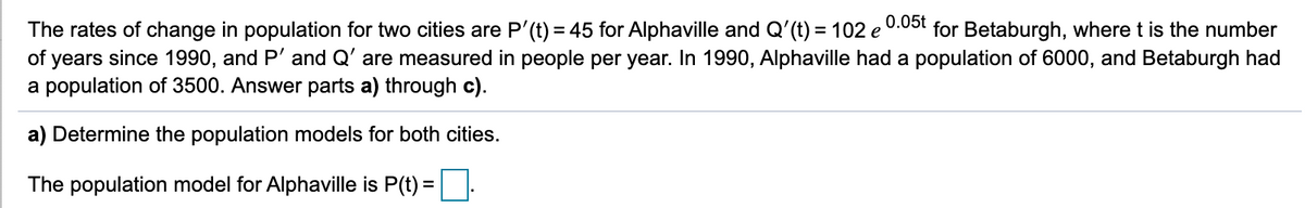 0.05t
The rates of change in population for two cities are P'(t) = 45 for Alphaville and Q'(t) = 102 e
of years since 1990, and P' and Q' are measured in people per year. In 1990, Alphaville had a population of 6000, and Betaburgh had
a population of 3500. Answer parts a) through c).
for Betaburgh, where t is the number
a) Determine the population models for both cities.
The population model for Alphaville is P(t) =:
%3D
