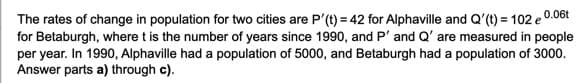 The rates of change in population for two cities are P'(t) = 42 for Alphaville and Q'(t) = 102 e 0.06t
for Betaburgh, where t is the number of years since 1990, and P' and Q' are measured in people
per year. In 1990, Alphaville had a population of 5000, and Betaburgh had a population of 3000.
Answer parts a) through c).
