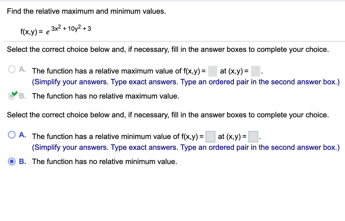 Find the relative maximum and minimum values.
3x2 + 10у2 + 3
f(x,y) = e
Select the correct choice below and, if necessary, fill in the answer boxes to complete your choice.
A. The function has a relative maximum value of f(x,y) =
at (x,y) =.
(Simplify your answers. Type exact answers. Type an ordered pair in the second answer box.)
B. The function has no relative maximum value.
Select the correct choice below and, if necessary, fill in the answer boxes to complete your choice.
O A. The function has a relative minimum value of f(x,y) =
at (x,y) =.
(Simplify your answers. Type exact answers. Type an ordered pair in the second answer box.)
B. The function has no relative minimum value.
