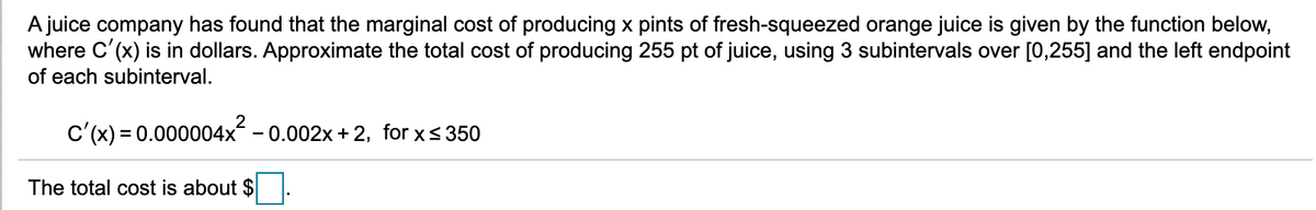 A juice company has found that the marginal cost of producing x pints of fresh-squeezed orange juice is given by the function below,
where C'(x) is in dollars. Approximate the total cost of producing 255 pt of juice, using 3 subintervals over [0,255] and the left endpoint
of each subinterval.
C'(x) = 0.000004x2 -
- 0.002x + 2, for x< 350
The total cost is about $
