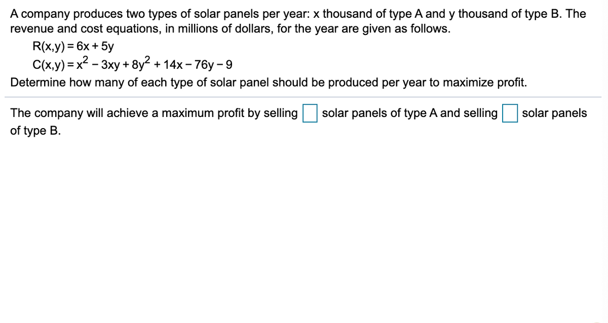 A company produces two types of solar panels per year: x thousand of type A and y thousand of type B. The
revenue and cost equations, in millions of dollars, for the year are given as follows.
R(x,y) = 6x + 5y
C(x,y) = x2 - 3xy + 8y2 + 14x - 76y - 9
Determine how many of each type of solar panel should be produced per year to maximize profit.
The company will achieve a maximum profit by selling
solar panels of type A and selling
solar panels
of type B.
