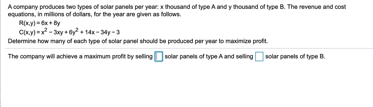 A company produces two types of solar panels per year: x thousand of type A and y thousand of type B. The revenue and cost
equations, in millions of dollars, for the year are given as follows.
R(x,y) = 6x+ 8y
C(x,y) = x? - 3xy + 6y2 + 14x - 34y - 3
Determine how many of each type of solar panel should be produced per year to maximize profit.
The company will achieve a maximum profit by selling solar panels of type A and selling
solar panels of type B.
