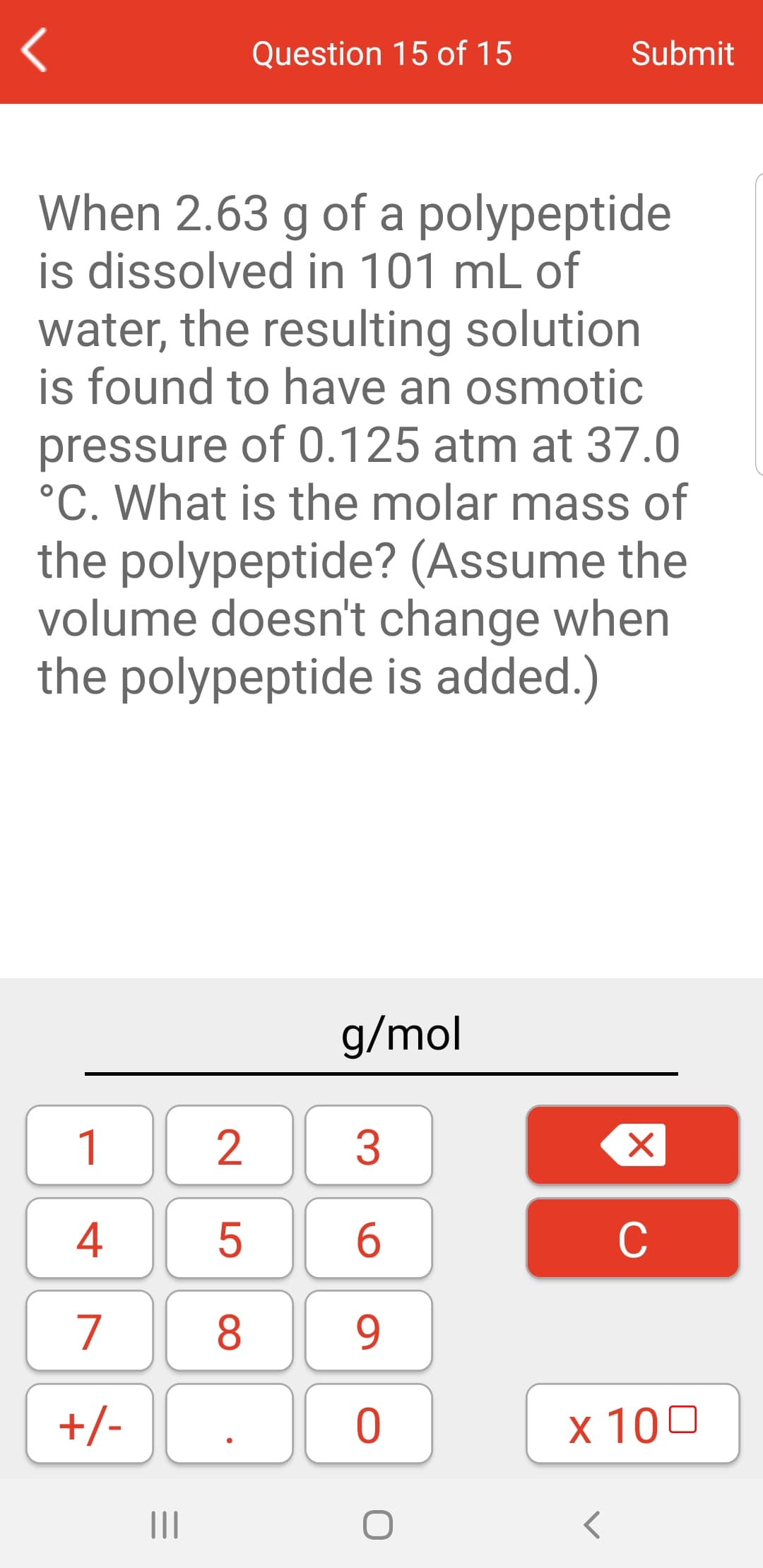 Question 15 of 15
Submit
When 2.63 g of a polypeptide
is dissolved in 101 mL of
water, the resulting solution
is found to have an osmotic
pressure of 0.125 atm at 37.0
°C. What is the molar mass of
the polypeptide? (Assume the
volume doesn't change when
the polypeptide is added.)
g/mol
1
2
3
4
C
7
8
9
+/-
х 100
II
