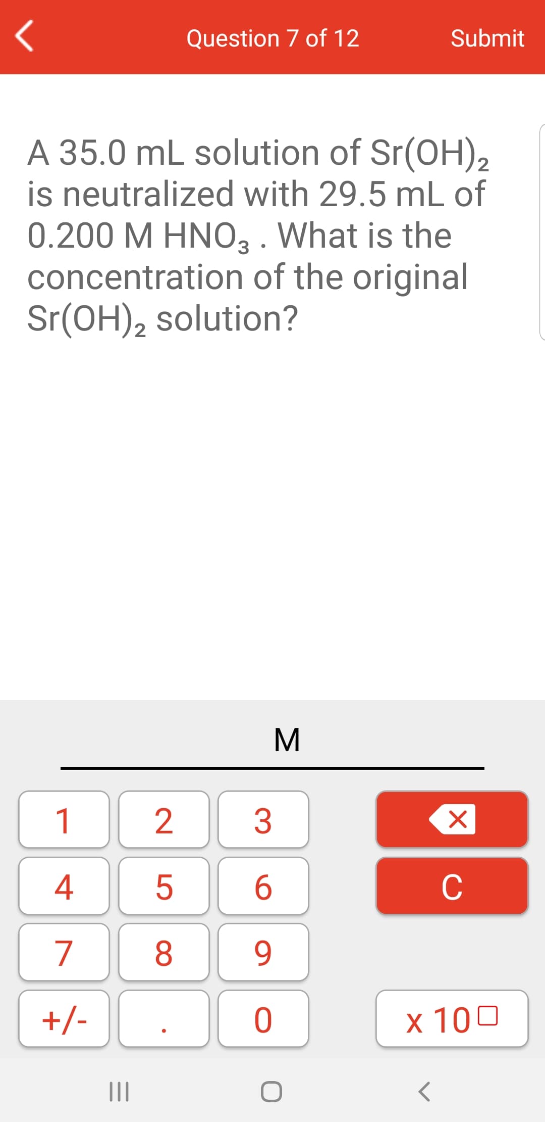 Question 7 of 12
Submit
A 35.0 mL solution of Sr(OH),2
is neutralized with 29.5 mL of
0.200 M HNO3 . What is the
concentration of the original
Sr(OH), solution?
2
M
1
2
3
4
C
7
8
9
+/-
х 100
II
|X
LO
