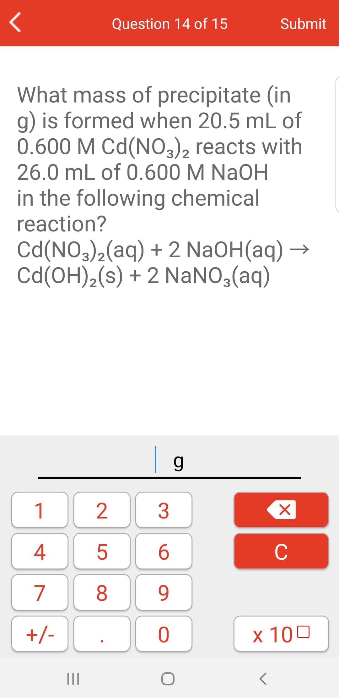 Question 14 of 15
Submit
What mass of precipitate (in
g) is formed when 20.5 mL of
0.600 M Cd(NO32), reacts with
26.0 mL of 0.600 M NaOH
3/2
in the following chemical
reaction?
Cd(NO3),(aq) + 2 NaOH(aq) –
Cd(OH),(s) + 2 NaNO,(aq)
g
1
2
3
4
C
7
8
9
+/-
х 100
II
|X
