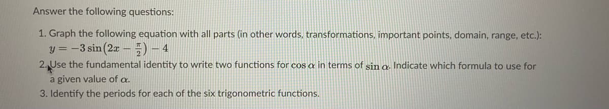 Answer the following questions:
1. Graph the following equation with all parts (in other words, transformations, important points, domain, range, etc.):
y = -3 sin(2x –=) - 4
2. Use the fundamental identity to write two functions for cOs a in terms of sin a. Indicate which formula to use for
a given value of a.
3. Identify the periods for each of the six trigonometric functions.
