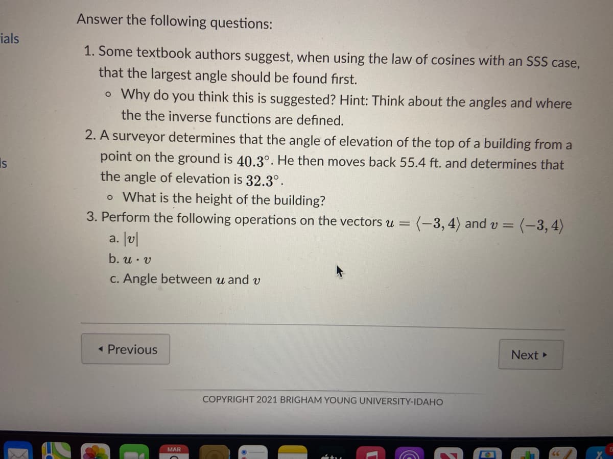 Answer the following questions:
ials
1. Some textbook authors suggest, when using the law of cosines with an SSS case,
that the largest angle should be found first.
o Why do you think this is suggested? Hint: Think about the angles and where
the the inverse functions are defined.
2. A surveyor determines that the angle of elevation of the top of a building from a
point on the ground is 40.3°. He then moves back 55.4 ft. and determines that
Is
the angle of elevation is 32.3°.
o What is the height of the building?
3. Perform the following operations on the vectors u = (-3, 4) and v = (-3, 4)
a. J|
b. u· v
C. Angle between u and v
( Previous
Next
COPYRIGHT 2021 BRIGHAM YOUNG UNIVERSITY-IDAHO
MAR
