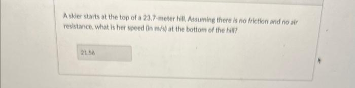 A skier starts at the top of a 23.7-meter hill. Assuming there is no friction and no air
resistance, what is her speed (in m/s) at the bottom of the hill?
21.56