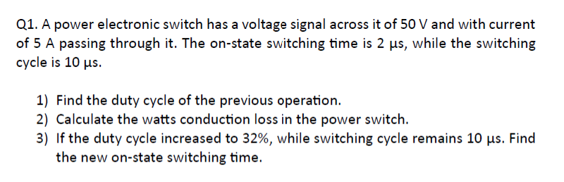 Q1. A power electronic switch has a voltage signal across it of 50 V and with current
of 5 A passing through it. The on-state switching time is 2 us, while the switching
cycle is 10 μs.
1) Find the duty cycle of the previous operation.
2) Calculate the watts conduction loss in the power switch.
3) If the duty cycle increased to 32%, while switching cycle remains 10 µs. Find
the new on-state switching time.