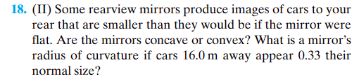 18. (II) Some rearview mirrors produce images of cars to your
rear that are smaller than they would be if the mirror were
flat. Are the mirrors concave or convex? What is a mirror's
radius of curvature if cars 16.0 m away appear 0.33 their
normal size?