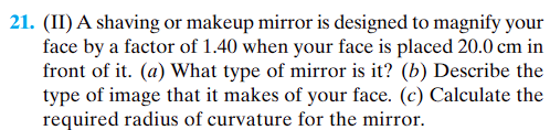 21. (II) A shaving or makeup mirror is designed to magnify your
face by a factor of 1.40 when your face is placed 20.0 cm in
front of it. (a) What type of mirror is it? (b) Describe the
type of image that it makes of your face. (c) Calculate the
required radius of curvature for the mirror.