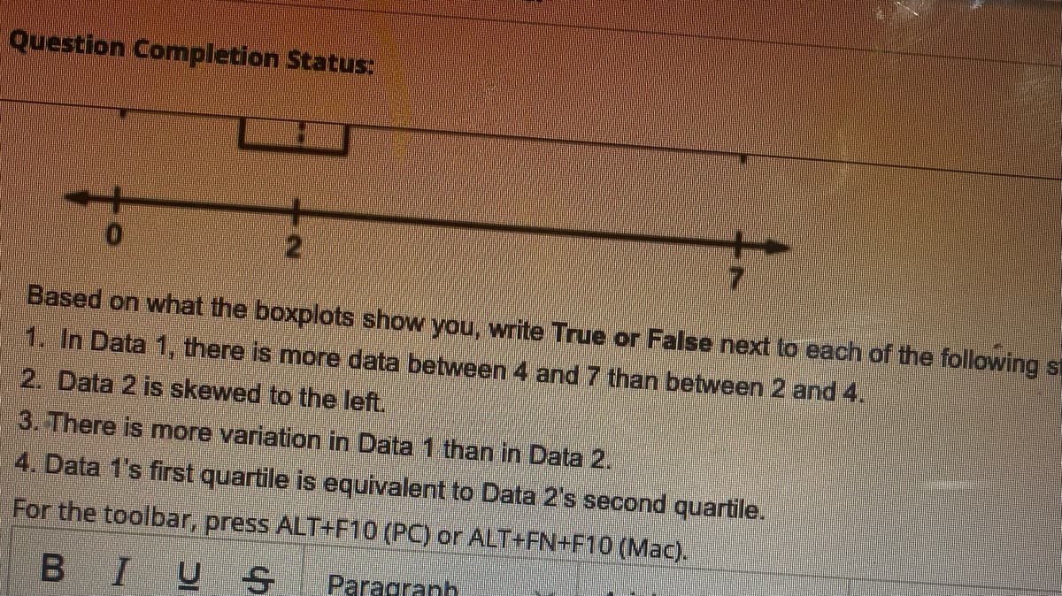 Question Completion Status:
Based on what the boxplots show you, write True or False next to each of the following st
1. In Data 1, there is more data between 4 and 7 than between 2 and 4.
2. Data 2 is skewed to the left.
3. There is more variation in Data 1 than in Data 2.
4. Data 1's first quartile is equivalent to Data 2's second quartile.
For the toolbar, press ALT+F10 (PC) or ALT+FN+F10 (Mac).
BIUS
Paragranh
