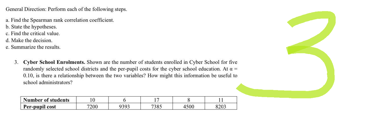 General Direction: Perform each of the following steps.
a. Find the Spearman rank correlation coefficient.
b. State the hypotheses.
c. Find the critical value.
d. Make the decision.
e. Summarize the results.
3. Cyber School Enrolments. Shown are the number of students enrolled in Cyber School for five
randomly selected school districts and the per-pupil costs for the cyber school education. At a =
0.10, is there a relationship between the two variables? How might this information be useful to
school administrators?
Number of students
10
6
17
8
11
Per-pupil cost
7200
9393
7385
4500
8203
3