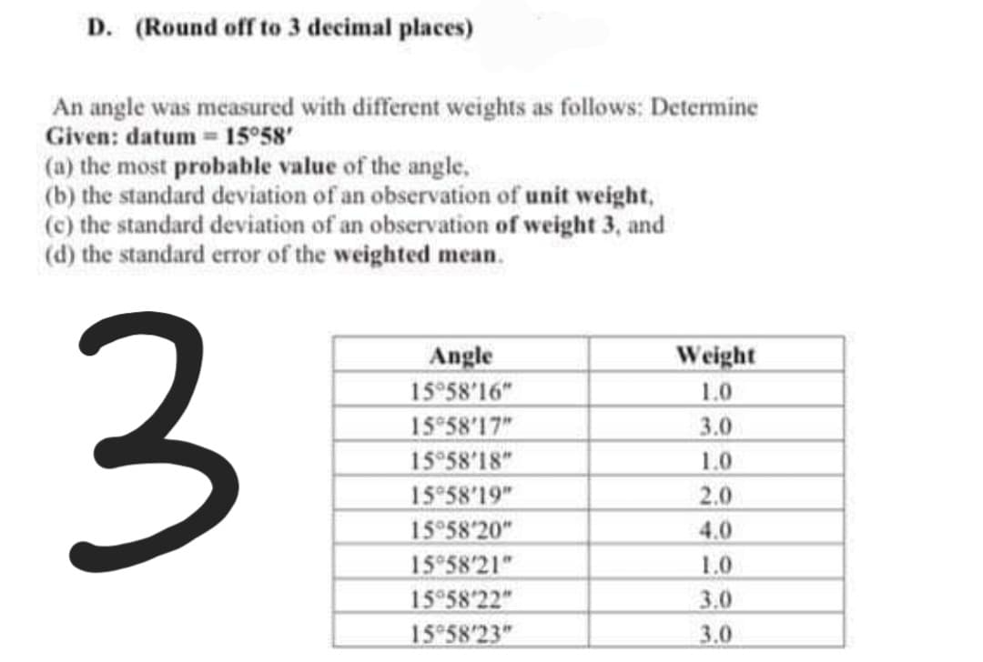 D. (Round off to 3 decimal places)
An angle was measured with different weights as follows: Determine
Given: datum = 15°58'
(a) the most probable value of the angle.
(b) the standard deviation of an observation of unit weight,
(c) the standard deviation of an observation of weight 3, and
(d) the standard error of the weighted mean.
3
Angle
15958'16"
15°58'17"
15°58'18"
1558'19"
15°58'20"
1558'21"
15°58'22"
1558'23"
Weight
1.0
3.0
1.0
2.0
4.0
1.0
3.0
3.0
