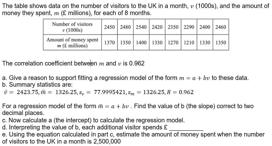 The table shows data on the number of visitors to the UK in a month, v (1000s), and the amount of
money they spent, m (£ millions), for each of 8 months.
Number of visitors
2450 2480 2540 2420 2350 2290 2400 2460
v (1000s)
Amount of money spent 1370| 1350 1400 1330 1270 1210 1330 1350
m (£ millions)
The correlation coefficient between m and v is 0.962
a. Give a reason to support fitting a regression model of the form m = a + bv to these data.
b. Summary statistics are:
v = 2423.75, m = 1326.25, s, = 77.9995421, sm = 1326.25, R = 0.962
For a regression model of the form m = a + bv . Find the value of b (the slope) correct to two
decimal places.
c. Now calculate a (the intercept) to calculate the regression model.
d. Interpreting the value of b, each additional visitor spends £
e. Using the equation calculated in part c, estimate the amount of money spent when the number
of visitors to the UK in a month is 2,500,000
