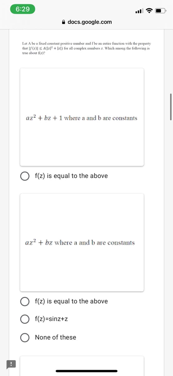 6:29
A docs.google.com
Let A be a fixed constant positive number and f be an entire function with the property
that |f(z)| S A(Iz]? + |zl) for all complex numbers z. Which among the following is
true about f(z)?
az? + bz + 1 where a and b are constants
f(z) is equal to the above
az² + bz where a and b are constants
f(z) is equal to the above
f(z) =sinz+z
None of these
