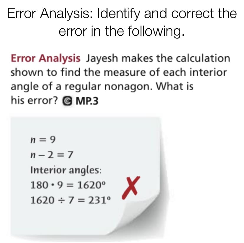 Error Analysis: Identify and correct the
error in the following.
Error Analysis Jayesh makes the calculation
shown to find the measure of each interior
angle of a regular nonagon. What is
his error? G MP.3
n = 9
n-2 =7
Interior angles:
180 • 9 = 1620°
1620 ÷ 7 = 231°
