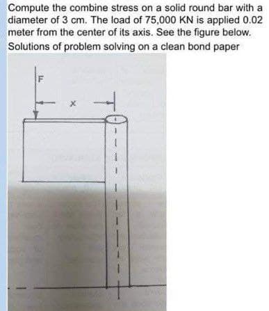 Compute the combine stress on a solid round bar with a
diameter of 3 cm. The load of 75,000 KN is applied 0.02
meter from the center of its axis. See the figure below.
Solutions of problem solving on a clean bond paper
F