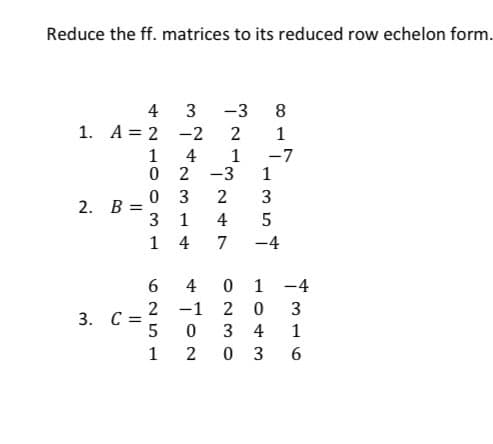 Reduce the ff. matrices to its reduced row echelon form.
2. B =
4 3 -3 8
-2
1
4
-7
-3 1
1. A = 2
3. C =
421OOM L
0
0
3
1
625
5
1
2314
4
4
-1
به مریکا به خود
7
35
-4
0 1
20
0 3 4
2
0 3
-4
3
1
96