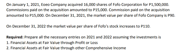 On January 1, 2021, Eoeo Company acquired 16,000 shares of Fofo Corporation for P1,500,000.
Commissions paid on the acquisition amounted to P15,000. Commission paid on the acquisition
amounted to P15,000. On December 31, 2021, the market value per share of Fofo Company is P90.
On December 31, 2022 the market value per share of Fofo's stock increases to P110.
Required: Prepare all the necessary entries on 2021 and 2022 assuming the investments is
1. Financial Assets at Fair Value through Profit or Loss
2. Financial Assets at Fair Value through other Comprehensive Income

