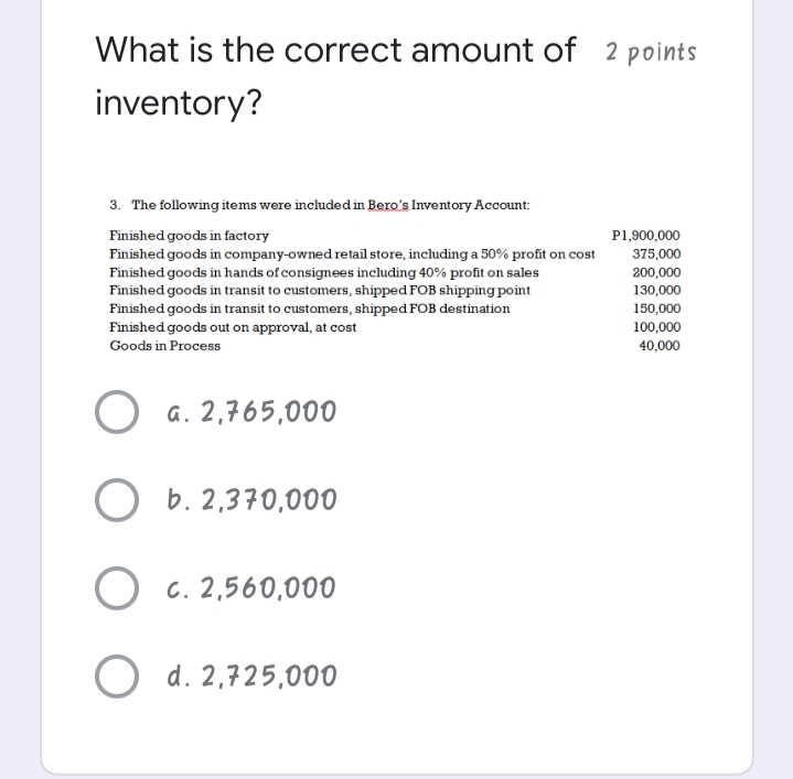 What is the correct amount of 2 points
inventory?
3. The following items were included in Bero's Inventory Account:
Finished goods in factory
P1,900,000
Finished goods in company-owned retail store, including a 50% profit on cost
375,000
Finished goods in hands of consignees including 40% profit on sales
Finished goods in transit to customers, shipped FOB shipping point
200,000
130,000
150,000
Finished goods in transit to customers, shipped FOB destination
Finished goods out on approval, at cost
100,000
Goods in Process
40,000
a. 2,765,000
b. 2,370,000
O c. 2,560,000
O d. 2,725,000
