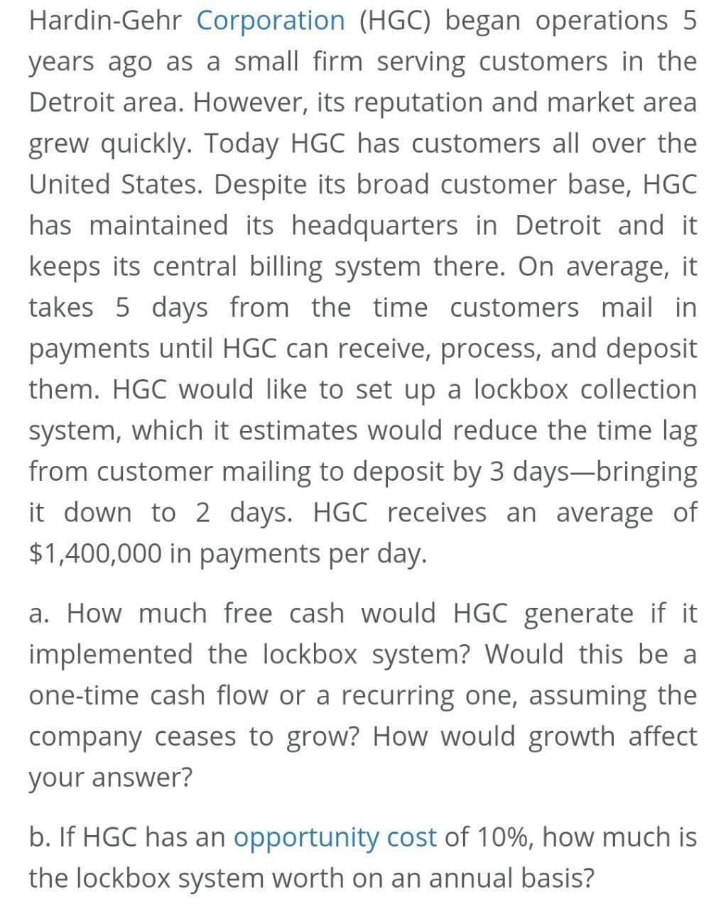 Hardin-Gehr Corporation (HGC) began operations 5
years ago as a small firm serving customers in the
Detroit area. However, its reputation and market area
grew quickly. Today HGC has customers all over the
United States. Despite its broad customer base, HGC
has maintained its headquarters in Detroit and it
keeps its central billing system there. On average, it
takes 5 days from the time customers mail in
payments until HGC can receive, process, and deposit
them. HGC would like to set up a lockbox collection
system, which it estimates would reduce the time lag
from customer mailing to deposit by 3 days-bringing
it down to 2 days. HGC receives an average of
$1,400,000 in payments per day.
a. How much free cash would HGC generate if it
implemented the lockbox system? Would this be a
one-time cash flow or a recurring one, assuming the
company ceases to grow? How would growth affect
your answer?
b. If HGC has an opportunity cost of 10%, how much is
the lockbox system worth on an annual basis?
