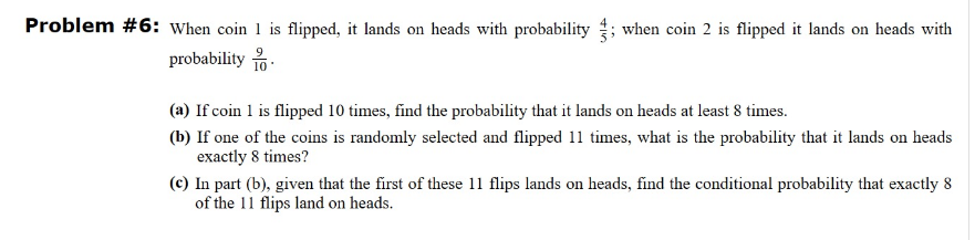 Problem #6: When coin 1 is flipped, it lands on heads with probability when coin 2 is flipped it lands on heads with
probability.
(a) If coin 1 is flipped 10 times, find the probability that it lands on heads at least 8 times.
(b) If one of the coins is randomly selected and flipped 11 times, what is the probability that it lands on heads
exactly 8 times?
(c) In part (b), given that the first of these 11 flips lands on heads, find the conditional probability that exactly 8
of the 11 flips land on heads.