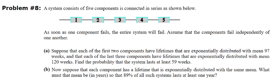 Problem #8: A system consists of five components is connected in series as shown below.
3
5
As soon as one component fails, the entire system will fail. Assume that the components fail independently of
one another.
(a) Suppose that each of the first two components have lifetimes that are exponentially distributed with mean 97
weeks, and that each of the last three components have lifetimes that are exponentially distributed with mean
120 weeks. Find the probability that the system lasts at least 59 weeks.
(b) Now suppose that each component has a lifetime that is exponentially distributed with the same mean. What
must that mean be (in years) so that 89% of all such systems lasts at least one year?