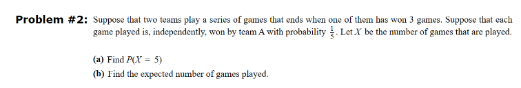 Problem #2: Suppose that two teams play a series of games that ends when one of them has won 3 games. Suppose that each
game played is, independently, won by team A with probability. Let X be the number of games that are played.
(a) Find P(X - 5)
(b) Find the expected number of games played.