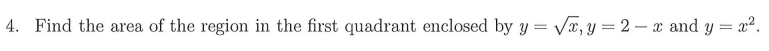 4. Find the area of the region in the first quadrant enclosed by y = Vx, y = 2 – x and y = x2.
