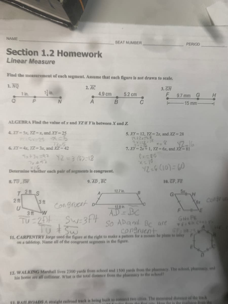 NAME
SEAT NUMBER
PERIOD
Section 1.2 Homework
Linear Measure
Find the measurement of each segment, Assume that each figure is not drawn to seale.
1. NQ
2. AC
4.9 cm
3. CH
1 in.
1 in.
5.2 cm
9.7 mm G
A
15 mm
ALGEBRA Find the value of x and YZ if Y is between X and Z.
4. XY 5x, YZ=x, and XY=25
5. XY 12, YZ= 2x, and XZ-28
12+2x28
2x=12-12
7. XY=2x+ 1, YZ= 6x, and XZ=81
72-5
6. XY=4x, YZ- 3x, and XZ 42
12-16
1x+3+=92 YZ33 (6)=18
Cx=20
Determine whether each pair of segments is congruent.
8. TU ,SW
9. AD, BC
10. GF, FE
T.
2 ft
12.7 in.
2 ft
3 ft
Congrueat
12.9 in.
AD = BC
So ADand Be are
congrient
3 ftW
TU 20
Sw=3Ft
GH FE
11. CARPENTRY Jorge used the figure at the right to make a patten for a mosaie he plans to inlay
on a tabletop. Name all of the congruent segments in the figure.
12. WALKING Marshall lives 2300 yards from school and 1500 yards from the pharmacy. The school, phanmacy, and
his home are alf collinear. What is the total distance from the pharmacy to the school?
13. RAILROADS A straight railrosd track is being built to eonnect twe eities. The meanured distance of the wack
Dum tha Bel eis Haw fr is the aiksioa um ibe
