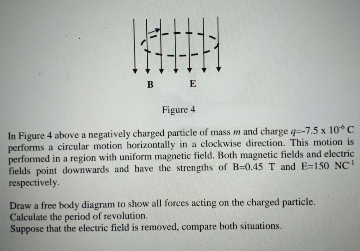 B
E
Figure 4
In Figure 4 above a negatively charged particle of mass m and charge q=-7.5 x 106 C
performs a circular motion horizontally in a clockwise direction. This motion is
performed in a region with uniform magnetic field. Both magnetic fields and electric
fields point downwards and have the strengths of B=0.45 T and E=150 NC
respectively.
Draw a free body diagram to show all forces acting on the charged particle.
Calculate the period of revolution.
Suppose that the electric field is removed, compare both situations.
