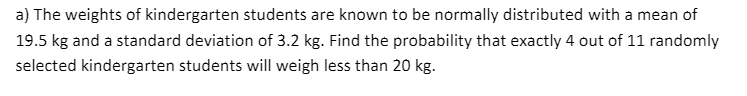 a) The weights of kindergarten students are known to be normally distributed with a mean of
19.5 kg and a standard deviation of 3.2 kg. Find the probability that exactly 4 out of 11 randomly
selected kindergarten students will weigh less than 20 kg.
