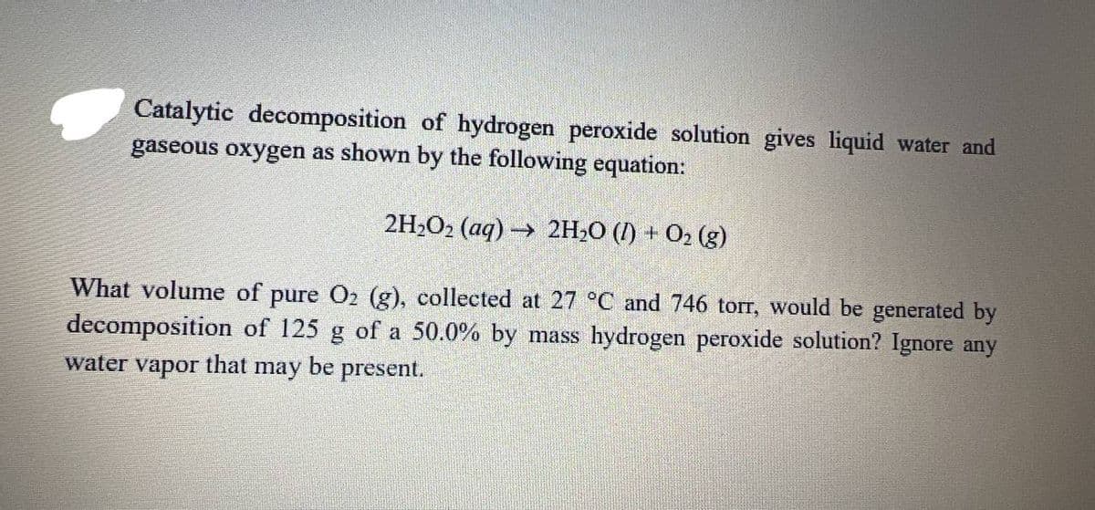 Catalytic decomposition of hydrogen peroxide solution gives liquid water and
gaseous oxygen as shown by the following equation:
2H2O2 (aq) 2H2O (1) + 02 (g)
What volume of pure O2 (g), collected at 27 °C and 746 torr, would be generated by
decomposition of 125 g of a 50.0% by mass hydrogen peroxide solution? Ignore any
water
vapor
that
may be present.
