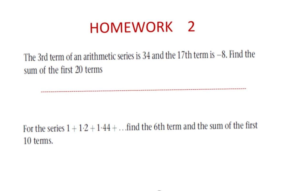 HOMEWORK 2
The 3rd term of an arithmetic series is 34 and the 17th term is –8. Find the
sum of the first 20 terms
For the series 1+ 1:2 + 1-44 +.….find the 6th term and the sum of the first
10 terms.
