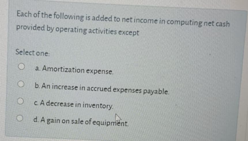Each of the following is added to net income in computing net cash
provided by operating activities except
Select one:
a. Amortization expense.
b. An increase in accrued expenses payable.
c. A decrease in inventory.
d. A gain on sale of equipment
