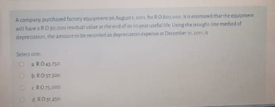 A company purchased facrory equipment on August 1,2on, for R0 Boo.000 It is estimated that the EQUIDH
will have a RO 50.000 residual value at the end of its 10-year useful life Using the straight-line method of
depreciation, the amount to be recorded as depreciation expense at December 31. 2on, is
Select one
a RO43.750
O BRO37.500
CRO75,000
d RO31.250
