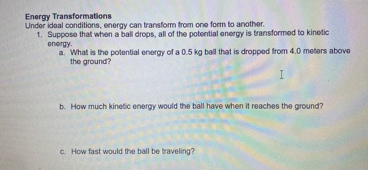Energy Transformations
Under ideal conditions, energy can transform from one form to another.
1. Suppose that when a ball drops, all of the potential energy is transformed to kinetic
energy.
a. What is the potential energy of a 0.5 kg ball that is dropped from 4.0 meters above
the ground?
b. How much kinetic energy would the ball have when it reaches the ground?
C. How fast would the ball be traveling?
