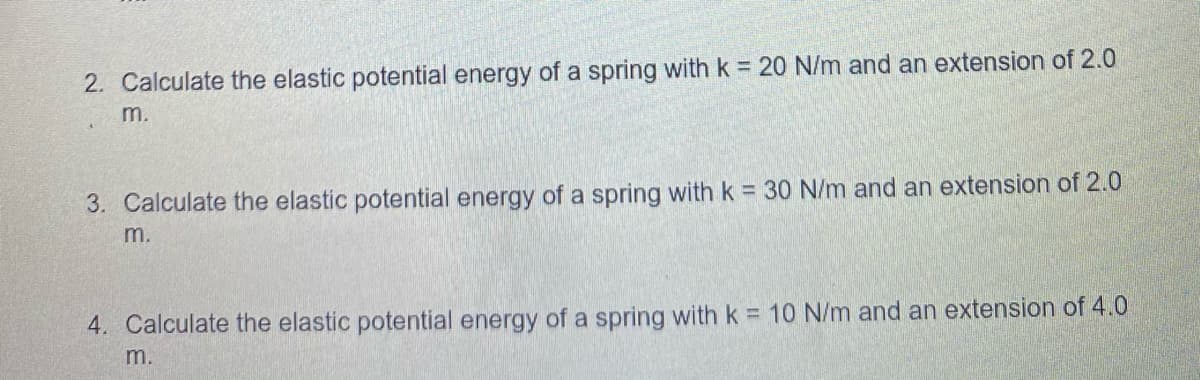 2. Calculate the elastic potential energy of a spring with k = 20 N/m and an extension of 2.0
m.
3. Calculate the elastic potential energy of a spring with k = 30 N/m and an extension of 2.0
m.
4. Calculate the elastic potential energy of a spring with k = 10 N/m and an extension of 4.0
m.
