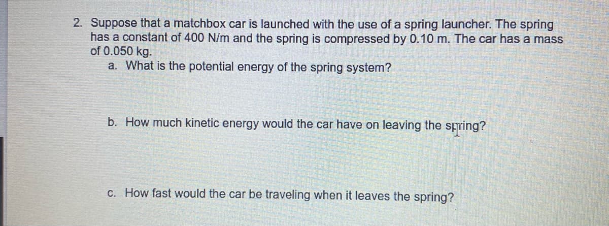 2. Suppose that a matchbox car is launched with the use of a spring launcher. The spring
has a constant of 400 N/m and the spring is compressed by 0.10 m. The car has a mass
of 0.050 kg.
a. What is the potential energy of the spring system?
b. How much kinetic energy would the car have on leaving the spring?
C. How fast would the car be traveling when it leaves the spring?
