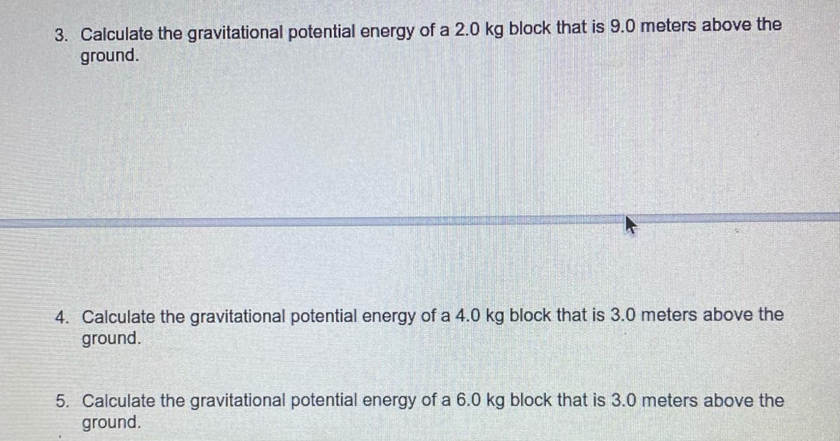 3. Calculate the gravitational potential energy of a 2.0 kg block that is 9.0 meters above the
ground.
4. Calculate the gravitational potential energy of a 4.0 kg block that is 3.0 meters above the
ground.
5. Calculate the gravitational potential energy of a 6.0 kg block that is 3.0 meters above the
ground.
